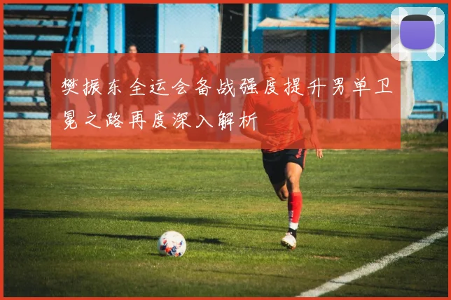 樊振东全运会备战强度提升男单卫冕之路再度深入解析