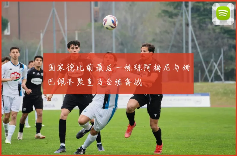 国家德比前最后一练琼阿梅尼与姆巴佩齐聚皇马合练备战