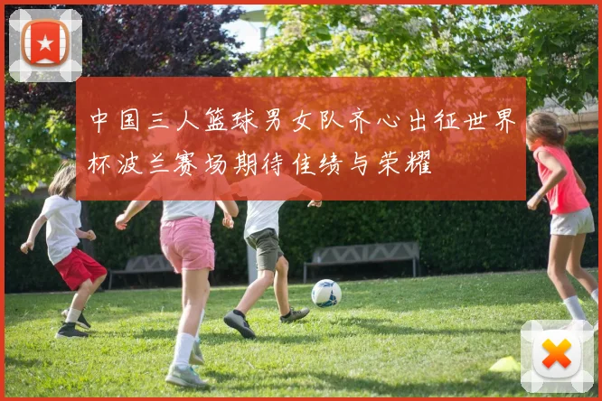中国三人篮球男女队齐心出征世界杯波兰赛场期待佳绩与荣耀