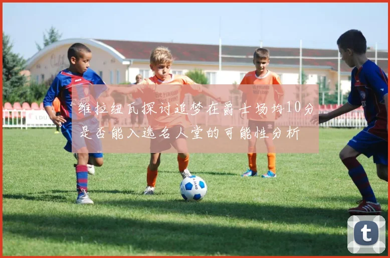 维拉纽瓦探讨追梦在爵士场均10分是否能入选名人堂的可能性分析