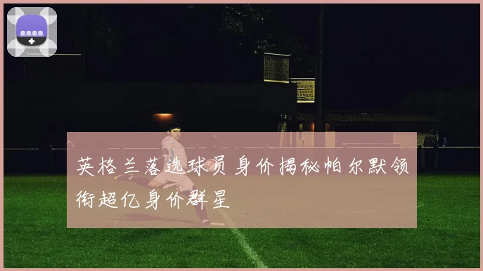 英格兰落选球员身价揭秘帕尔默领衔超亿身价群星