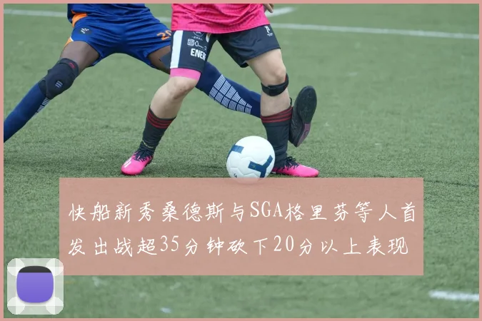 快船新秀桑德斯与SGA格里芬等人首发出战超35分钟砍下20分以上表现亮眼