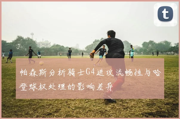 帕森斯分析骑士G4进攻流畅性与哈登球权处理的影响差异