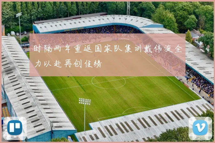 时隔两年重返国家队集训戴伟浚全力以赴再创佳绩