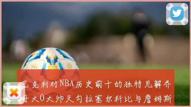 巴克利对NBA历史前十的独特见解乔丹大O大帅天勾拉塞尔科比与詹姆斯排名分析