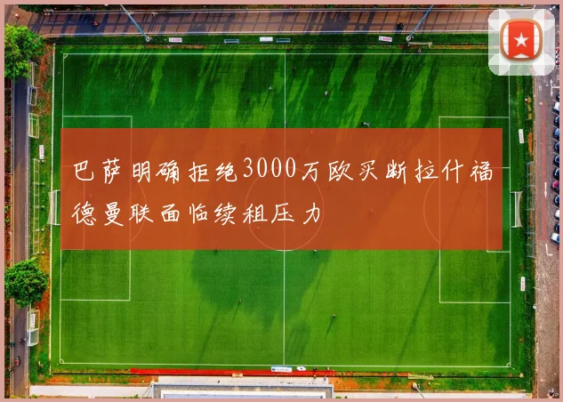 巴萨明确拒绝3000万欧买断拉什福德曼联面临续租压力