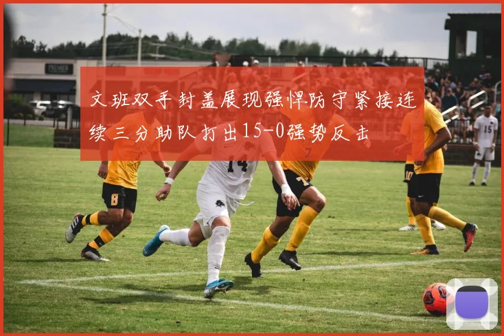 文班双手封盖展现强悍防守紧接连续三分助队打出15-0强势反击