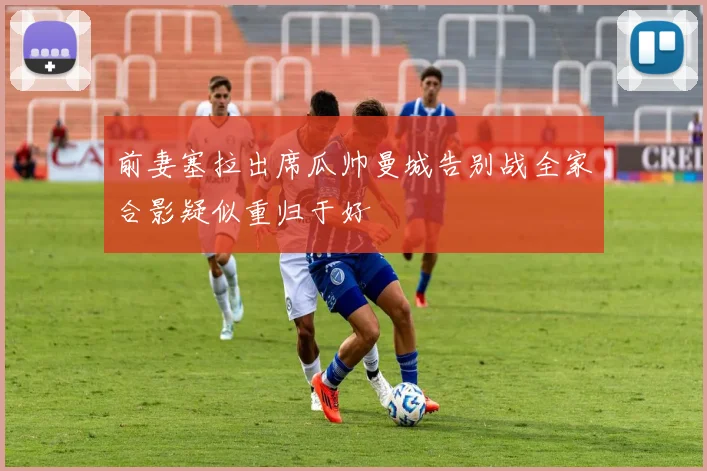 前妻塞拉出席瓜帅曼城告别战全家合影疑似重归于好