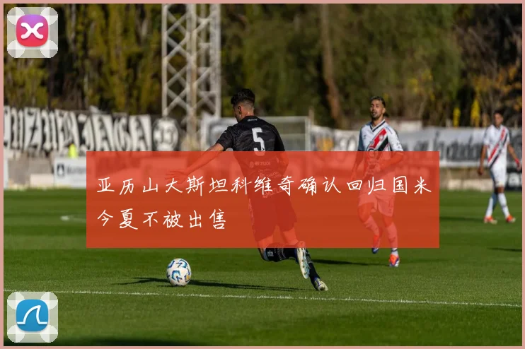亚历山大斯坦科维奇确认回归国米今夏不被出售