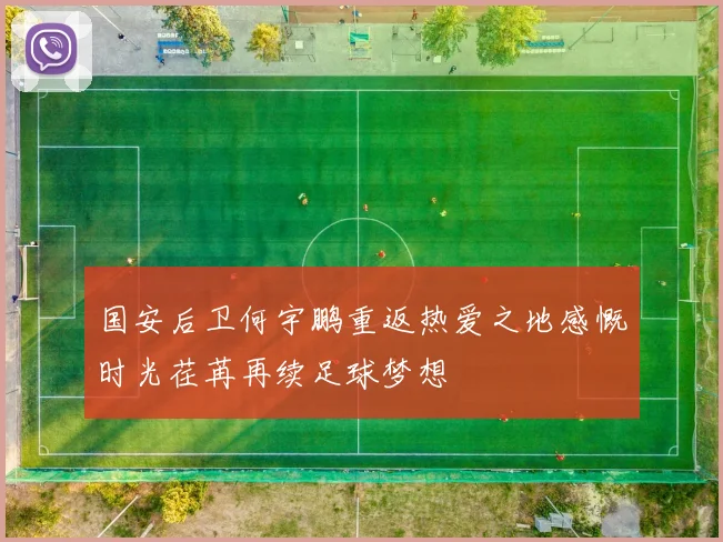 国安后卫何宇鹏重返热爱之地感慨时光荏苒再续足球梦想